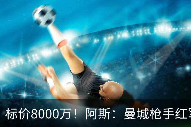 标价8000万！阿斯：曼城枪手红军已询价布阿迪，皇马、巴黎在关注
