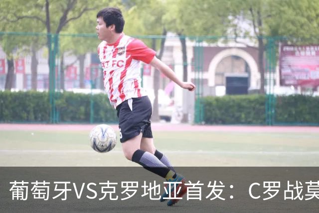 葡萄牙VS克罗地亚首发：C罗战莫德里奇 B费莱奥先发